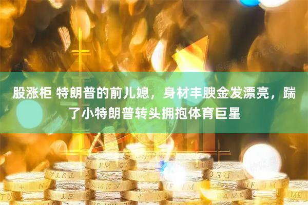 股涨柜 特朗普的前儿媳，身材丰腴金发漂亮，踹了小特朗普转头拥抱体育巨星