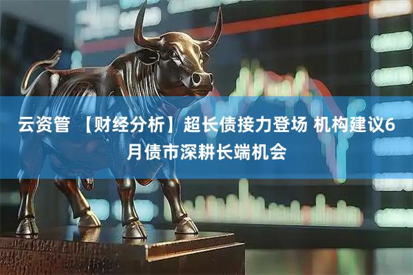 云资管 【财经分析】超长债接力登场 机构建议6月债市深耕长端机会