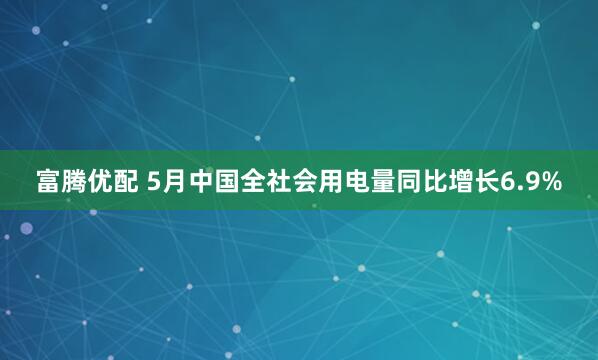 富腾优配 5月中国全社会用电量同比增长6.9%