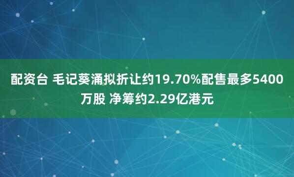 配资台 毛记葵涌拟折让约19.70%配售最多5400万股 净筹约2.29亿港元