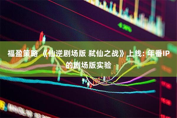 福盈策略 《仙逆剧场版 弑仙之战》上线: 年番IP的剧场版实验