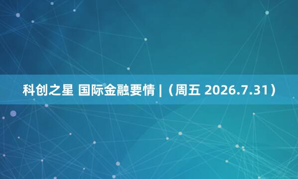 科创之星 国际金融要情 |（周五 2026.7.31）